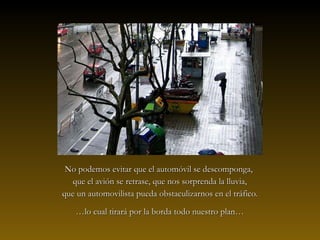 No podemos evitar que el automóvil se descomponga,No podemos evitar que el automóvil se descomponga,
que el avión se retrase, que nos sorprenda la lluvia,que el avión se retrase, que nos sorprenda la lluvia,
que un automovilista pueda obstaculizarnos en el tráfico.que un automovilista pueda obstaculizarnos en el tráfico.
……lo cual tirará por la borda todo nuestro plan…lo cual tirará por la borda todo nuestro plan…
 