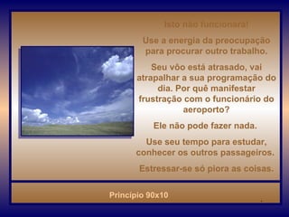 Isto não funcionará! Use a energia da preocupação para procurar outro trabalho. Seu vôo está atrasado, vai atrapalhar a sua programação do dia. Por quê manifestar frustração com o funcionário do aeroporto? Ele não pode fazer nada.  Use seu tempo para estudar, conhecer os outros passageiros.  Estressar-se só piora as coisas. . 