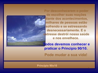 Por desconhecerem o poder de escolher suas reações diante dos acontecimentos, milhares de pessoas estão sofrendo e se estressando desnecessariamente. E o estresse destrói nossa saúde e nos envelhece.  Todos devemos conhecer e praticar o Princípio 90/10.   Pode mudar a sua vida!   . 