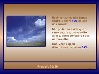 Realmente, nós não temos controle sobre   10%   do que nos sucede. Não podemos evitar que o carro enguice, que o avião atrase, que o semáforo fique no vermelho. Mas, você é quem determinará os outros   90%.   . 