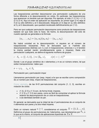PROBABILIDAD Y ESTADISTICAS

Las trasposiciones permiten descomponer una permutación cualquiera de una
forma diferente a la descomposición en ciclos. En particular, las trasposiciones
que aparezcan no tendrán que ser disjuntas: Por ejemplo, el ciclo (1 2 3 4) = (1 2)
(2 3) (3 4). Aquí el orden de aplicación es importante: en primer lugar (3 4) deja el
4 en su sitio definitivo y el 3 descolocado. Después (2 3) deja en su sitio definitivo
el 3 y el 2 descolocado, que quedará recolocado definitivamente por (1 2).

Para ver que cualquier permutación descompone como producto de trasposiciones
bastará ver que todo ciclo lo hace. De hecho, la descomposición del ciclo de
nuestro ejemplo se generaliza a la fórmula:



No habrá unicidad en la descomposición, ni siquiera en el número de
trasposiciones necesarias. Pero se demuestra que si                admite dos
descomposiciones distintas con n y con m trasposiciones, entonces n y m tendrán
la misma paridad (serán simultáneamente pares o impares). Dada una
permutación cualquiera, se define el siguiente morfismo de grupos:



Donde es el grupo simétrico de n elementos y m es un número entero, tal que
exiten transposiciones tales que:



Permutación par y permutación impar

Llamaremos permutación par (resp. impar) a la que se escribe como composición
de un número par (resp. impar) de trasposiciones.

Como ejemplo, de las 6=3! permutaciones del conjunto {1, 2, 3}, escritas en
notación de ciclos:

       (1 2), (2 3) y (1 3) son, de forma trivial, impares.
       (1 2 3) y (1 3 2) son pares, como es fácil de comprobar al aplicar la fórmula
       anterior de descomposición de un ciclo en trasposiciones.
       e (la identidad) también es par.

En general, se demuestra que la mitad de las n! permutaciones de un conjunto de
n elementos son pares y la otra mitad impares.

Dado un número natural            , consideramos el conjunto                        .
Definimos el grupo de permutaciones de elementos, que denotaremos por              ,o
lo que es lo mismo, el conjunto de aplicaciones biyectivas de a .
     9
                                                                                   its
 