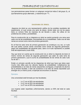 PROBABILIDAD Y ESTADISTICAS

Las permutaciones pares forman un subgrupo normal de índice 2 del grupo Sn, al
que llamaremos grupo alternado, y notaremos por .




                            DIAGRAMA DE ÁRBOL

 diagrama de árbol es una representación gráfica de los posibles resultados del
experimento, el cual consta una serie de pasos, donde cada uno de los pasos
tiene un número finito de maneras de ser llevado a cabo. Se utiliza en los
problemas de conteo y probabilidad.

Para la construcción de un diagrama en árbol se partirá poniendo una rama para
cada una de las posibilidades, acompañada de su probabilidad. Cada una de esta
ramas se conoce como rama de primera generación.

En el final de cada rama de primera generación se constituye a su vez, un nudo
del cual parten nuevas ramas conocidas como ramas de segunda generación,
según las posibilidades del siguiente paso, salvo si el nudo representa un posible
final del experimento (nudo final).

Hay que tener en cuenta que la construcción de un árbol no depende de tener el
mismo número de ramas de segunda generación que salen de cada rama de
primera generación y que la suma de probabilidades de las ramas de cada nudo
ha de dar 1.

Existe un principio sencillo de los diagramas de árbol que hace que éstos sean
mucho más útiles para los cálculos rápidos de probabilidad: multiplicamos las
probabilidades si se trata de ramas adyacentes (contiguas), el ejemplo de alumna
de la primera facultad, o bien las sumamos si se trata de ramas separadas que
emergen de un mismo punto, el ejemplo de encontrar un alumno.

Ejemplos

Una universidad está formada por tres facultades:

             La 1ª con el 50% de estudiantes.
             La 2ª con el 25% de estudiantes.
             La 3ª con el 25% de estudiantes.

Las mujeres están repartidas uniformemente, siendo un 60% del total en cada
facultad.


   10
                                                                               its
 