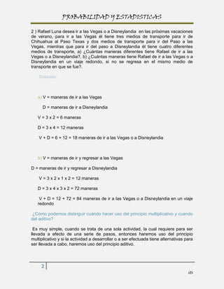 PROBABILIDAD Y ESTADISTICAS

2 ) Rafael Luna desea ir a las Vegas o a Disneylandia en las próximas vacaciones
de verano, para ir a las Vegas él tiene tres medios de transporte para ir de
Chihuahua al Paso Texas y dos medios de transporte para ir del Paso a las
Vegas, mientras que para ir del paso a Disneylandia él tiene cuatro diferentes
medios de transporte, a) ¿Cuántas maneras diferentes tiene Rafael de ir a las
Vegas o a Disneylandia?, b) ¿Cuántas maneras tiene Rafael de ir a las Vegas o a
Disneylandia en un viaje redondo, si no se regresa en el mismo medio de
transporte en que se fue?.

    Solución:



   a) V = maneras de ir a las Vegas

      D = maneras de ir a Disneylandia

   V = 3 x 2 = 6 maneras

   D = 3 x 4 = 12 maneras

    V + D = 6 + 12 = 18 maneras de ir a las Vegas o a Disneylandia



   b) V = maneras de ir y regresar a las Vegas

D = maneras de ir y regresar a Disneylandia

    V = 3 x 2 x 1 x 2 = 12 maneras

   D = 3 x 4 x 3 x 2 = 72 maneras

    V + D = 12 + 72 = 84 maneras de ir a las Vegas o a Disneylandia en un viaje
   redondo

 ¿Cómo podemos distinguir cuando hacer uso del principio multiplicativo y cuando
del aditivo?

 Es muy simple, cuando se trata de una sola actividad, la cual requiere para ser
llevada a efecto de una serie de pasos, entonces haremos uso del principio
multiplicativo y si la actividad a desarrollar o a ser efectuada tiene alternativas para
ser llevada a cabo, haremos uso del principio aditivo.




     2
                                                                                     its
 