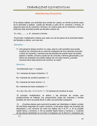 PROBABILIDAD Y ESTADISTICAS

                         PRINCIPIO MULTIPLICATIVO.



Si se desea realizar una actividad que consta de r pasos, en donde el primer paso
de la actividad a realizar puede ser llevado a cabo de N 1 maneras o formas, el
segundo paso de N2 maneras o formas y el r-ésimo paso de Nr maneras o formas,
entonces esta actividad puede ser llevada a efecto de;

N1 x N2x ..........x Nr maneras o formas

 El principio multiplicativo implica que cada uno de los pasos de la actividad deben
ser llevados a efecto, uno tras otro.

Ejemplos:

   1) Una persona desea construir su casa, para lo cuál considera que puede
      construir los cimientos de su casa de cualquiera de dos maneras (concreto
      o block de cemento), mientras que las paredes las puede hacer de adobe,
      adobón o ladrillo, el techo puede ser de concreto o lámina galvanizada y por
      último los acabados los puede realizar de una sola manera ¿cuántas
      maneras tiene esta persona de construir su casa?

   Solución:

    Considerando que r = 4 pasos

    N1= maneras de hacer cimientos = 2

   N2= maneras de construir paredes = 3

   N3= maneras de hacer techos = 2

   N4= maneras de hacer acabados = 1

    N1 x N2 x N3 x N4 = 2 x 3 x 2 x 1 = 12 maneras de construir la casa

    El principio multiplicativo, el aditivo y las técnicas de conteo que
   posteriormente se tratarán nos proporcionan todas las maneras o formas
   posibles de cómo se puede llevar a cabo una actividad cualquiera.

    2)    ¿Cuántas placas para automóvil pueden ser diseñadas si deben constar
   de tres letras seguidas de cuatro números, si las letras deben ser tomadas del
   abecedario y los números de entre los dígitos del 0 al 9?, a. Si es posible
   repetir letras y números, b. No es posible repetir letras y números, c. Cuántas
   de las placas diseñadas en el inciso b empiezan por la letra D y empiezan por
     3
                                                                                 its
 