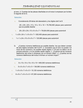 PROBABILIDAD Y ESTADISTICAS

     el cero, d. Cuantas de las placas diseñadas en el inciso b empiezan por la letra
     D seguida de la G.

     Solución:

     a.       Considerando 26 letras del abecedario y los dígitos del 0 al 9

               26 x 26 x 26 x 10 x 10 x 10 x 10 = 75,760,000 placas para automóvil
              que es posible diseñar

      b.       26 x 25 x 24 x 10 x 9 x 8 x 7 = 78,624,000 placas para automóvil

c.        1 x 25 x 24 x 1 x 9 x 8 x 7 = 302,400 placas para automóvil

d.        1 x 1 x 24 x 10 x 9 x 8 x 7 = 120,960 placas para automóvil



     3)       ¿Cuántos números telefónicos es posible diseñar, los que deben constar
           de seis dígitos tomados del 0 al 9?, a. Considere que el cero no puede ir al
           inicio de los números y es posible repetir dígitos, b. El cero no debe ir en la
           primera posición y no es posible repetir dígitos, c. ¿Cuántos de los números
           telefónicos del inciso b empiezan por el número siete?, d. ¿Cuántos de los
           números telefónicos del inciso b forman un número impar?.

     Solución:

     a.       9 x 10 x 10 x 10 x 10 x 10 = 900,000 números telefónicos

     b.      9 x 9 x 8 x 7 x 6 x 5 = 136,080 números telefónicos

c.        1 x 9 x 8 x 7 x 6 x 5 = 15,120 números telefónicos

d.        8 x 8 x 7 x 6 x 5 x 5 = 67,200 números telefónicos




      4
                                                                                       its
 