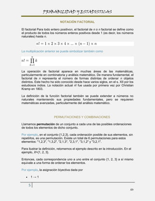 PROBABILIDAD Y ESTADISTICAS

                              NOTACIÓN FACTORIAL

El factorial Para todo entero positivon, el factorial de n o n factorial se define como
el producto de todos los números enteros positivos desde 1 (es decir, los números
naturales) hasta n.



La multiplicación anterior se puede simbolizar también como




La operación de factorial aparece en muchas áreas de las matemáticas,
particularmente en combinatoria y análisis matemático. De manera fundamental, el
factorial de n representa el número de formas distintas de ordenar n objetos
distintos. Este hecho ha sido conocido desde hace varios siglos, en el s. XII por los
estudiosos indios. La notación actual n! fue usada por primera vez por Christian
Kramp en 1803.

La definición de la función factorial también se puede extender a números no
naturales manteniendo sus propiedades fundamentales, pero se requieren
matemáticas avanzadas, particularmente del análisis matemático.



                         PERMUTACIONES Y COMBINACIONES

LIamamos permutación de un conjunto a cada una de las posibles ordenaciones
de todos los elementos de dicho conjunto.

Por ejemplo, en el conjunto {1,2,3}, cada ordenación posible de sus elementos, sin
repetirlos, es una permutación. Existe un total de 6 permutaciones para estos
elementos: "1,2,3", "1,3,2", "2,1,3", "2,3,1", "3,1,2" y "3,2,1".

Para ilustrar la definición, retomemos el ejemplo descrito en la introducción. En el
ejemplo, X={1, 2, 3}.

Entonces, cada correspondencia uno a uno entre el conjunto {1, 2, 3} a sí mismo
equivale a una forma de ordenar los elementos.

Por ejemplo, la asignación biyectiva dada por

       1→1

     5
                                                                                    its
 