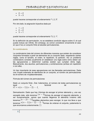 PROBABILIDAD Y ESTADISTICAS

      2→2
      3→3

puede hacerse corresponder al ordenamiento "1, 2, 3".

Por otro lado, la asignación biyectiva dada por

      1→3
      2→2
      3→1

puede hacerse corresponder al ordenamiento "3, 2, 1".

En la definición de permutación, no se establece condición alguna sobre X, el cual
puede incluso ser infinito. Sin embargo, es común considerar únicamente el caso
en que X es un conjunto finito al estudiar permutaciones.

En combinatoria

La combinatoria trata del número de diferentes maneras que existen de considerar
conjuntos formados a partir de elementos de un conjunto dado, respetando ciertas
reglas, como el tamaño, el orden, la repetición, la partición. Así un problema
combinatorio consiste usualmente en establecer una regla sobre cómo deben ser
las agrupaciones y determinar cuántas existen que cumplan dicha regla.
Básicamente, dos asuntos: permutaciones y combinaciones (ambas sin repetición
o con ella).

Un tipo importante de esas agrupaciones son las llamadas permutaciones. Dada
una n-tupla ordenada de elementos de un conjunto, el número de permutaciones
es el número de n-tuplasordenadas .

Fórmula del número de permutaciones

Dado un conjunto finito     de       elementos, el número de todas permutaciones es
igual               a                     factorial              de              n:
                                 .

Demostración: Dado que hay           formas de escoger el primer elemento y, una vez
escogido éste, sólo tenemos     formas de escoger el segundo elemento, y
así sucesivamente, vemos que cuando llegamos al elemento k-ésimo sólo
tenemos                   posibles elementos para escoger, lo que nos lleva a que
tenemos                                   formas de ordenar el conjunto, justamente lo
que enunciamos anteriormente.         .


     6
                                                                                   its
 