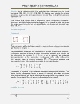 PROBABILIDAD Y ESTADISTICAS

Ejemplo: sea el conjunto A={1,2,3} en este caso hay 6 permutaciones, en forma
compacta: 123, 132, 213, 231, 312, 321. En álgebra, para estudiar los grupos
simétricos se presentan entre paréntesis y en dos filas, en la primera siempre
aparece 1 2 3.

Una variante de lo mismo, si se va a formar un comité que involucra presidente,
tesorero y secretario, habiendo tres candidatos a, b, c ; cuando se elige por sorteo
los cargos sucesivamente, hay seis posibilidades u ordenaciones: abc, acb, bca,
bac, cab, cba.

En teoría de grupos

Notaciones




Representación gráfica de la permutación σ que revela su estructura compuesta
por 2 ciclos de longitud 4.

La primera forma de escribir una permutación σ, aunque no es la más compacta,
consiste en escribirla en forma de matriz de dos filas, situando en la primera fila
los elementos del dominio 1, 2, 3,...,n, y en la segunda las imágenes
correspondientes a los elementos reordenados σ(1), σ(2), σ(3),...,σ(n).
Por ejemplo, dado el conjunto ordenado                    podemos expresar una
permutación sobre éste mediante una matriz de correspondencias:




Claramente es biyectiva, ya que podemos encontrar una aplicación inversa   de
forma que su composición genera la aplicación identidad. Para ello, en primer
lugar intercambiamos las filas y finalmente reordenamos las columnas de modo
que los elementos del dominio queden ordenados de forma natural:




Notación de ciclos




     7
                                                                                 its
 