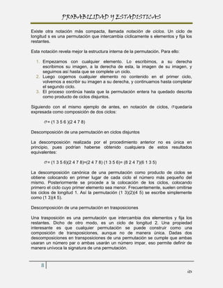 PROBABILIDAD Y ESTADISTICAS

Existe otra notación más compacta, llamada notación de ciclos. Un ciclo de
longitud s es una permutación que intercambia cíclicamente s elementos y fija los
restantes.

Esta notación revela mejor la estructura interna de la permutación. Para ello:

  1. Empezamos con cualquier elemento. Lo escribimos, a su derecha
     escribimos su imagen, a la derecha de esta, la imagen de su imagen, y
     seguimos así hasta que se complete un ciclo.
  2. Luego cogemos cualquier elemento no contenido en el primer ciclo,
     volvemos a escribir su imagen a su derecha, y continuamos hasta completar
     el segundo ciclo.
  3. El proceso continúa hasta que la permutación entera ha quedado descrita
     como producto de ciclos disjuntos.

Siguiendo con el mismo ejemplo de antes, en notación de ciclos,            quedaría
expresada como composición de dos ciclos:

         = (1 3 5 6 )(2 4 7 8)

Descomposición de una permutación en ciclos disjuntos

La descomposición realizada por el procedimiento anterior no es única en
principio, pues podrían haberse obtenido cualquiera de estos resultados
equivalentes:

         = (1 3 5 6)(2 4 7 8)=(2 4 7 8) (1 3 5 6)= (8 2 4 7)(6 1 3 5)

La descomposición canónica de una permutación como producto de ciclos se
obtiene colocando en primer lugar de cada ciclo el número más pequeño del
mismo. Posteriormente se procede a la colocación de los ciclos, colocando
primero el ciclo cuyo primer elemento sea menor. Frecuentemente, suelen omitirse
los ciclos de longitud 1. Así la permutación (1 3)(2)(4 5) se escribe simplemente
como (1 3)(4 5).

Descomposición de una permutación en trasposiciones

Una trasposición es una permutación que intercambia dos elementos y fija los
restantes. Dicho de otro modo, es un ciclo de longitud 2. Una propiedad
interesante es que cualquier permutación se puede construir como una
composición de transposiciones, aunque no de manera única. Dadas dos
descomposiciones en transposiciones de una permutación se cumple que ambas
usaran un número par o ambas usarán un número impar, eso permite definir de
manera unívoca la signatura de una permutación.



     8
                                                                                 its
 