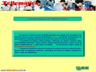 11/08/2004 - 10:30 Criação e Desenvolvimento Tellemática Telecom5
Conceitos Básicos de Telefonia Celular
Um sistema celular consiste na divisão da área a ser coberta por um sistema de
telefonia móvel em áreas menores denominadas células, permitindo transmissores de
baixa potência e emprego eficiente do espectro por meio do reuso de freqüência.
A arquitetura do sistema celular permite a utilização do mesmo canal de rádio
em localidades diferentes. Vários usuários utilizam simultaneamente o mesmo canal de
rádio multiplicando-se a capacidade de tráfego. A essa técnica é dado o nome de
Reutilização de Freqüência.
O grupo de canais que cada torre receberá do sistema deve ser medida levando-
se em conta os seguintes aspectos: capacidade de atender ao tráfego, qualidade do
sinal e custo de implantação.
 