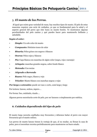 Principios Básicos De Peluquería Canina 2011


    5. El manto de los Perros.
     Al igual que existe gran variedad de razas, hay muchos tipos de manto. El pelo de estas
    mascotas requiere una serie de cuidados, ya que es fundamental para la salud y el
    aspecto general del perro que éste luzca su manto bonito. Te mostramos algunas
    peculiaridades del pelo canino y qué puedes hacer para mantenerlo brillante y
    saludable.

Según el color:

•      Simple: Un solo color de manto

•      Compuesto: Distintos tonos de color

•      Binaria: Pelos grises con negros o blancos

•      Overos: Pelos rojos y blancos

•      Pío: Capa blanca con manchas de algún color (negra, roja o naranja)

•      Arlequín: manchas grandes negras, sobre fondo blanco

•      Moteado: Con motas

•      Atigrado o Berrendo

•      Ruano: Pelo negro, blanco y rojo

•      Tricolor: Manto blanco con manchas negras y rojas

Por largo o extensión: puede ser raso o corto, semi largo y largo

Por textura: lanoso, sedoso, áspero....

Por forma: liso, ondulado, rizado....

Algunos perros necesitarán corte de pelo, por ser lanosos o simplemente por estética.



    6. Cuidados dependiendo del tipo de pelo


El manto largo necesita cepillados muy frecuentes y debemos bañar al perro con mayor
frecuencia que el manto sedoso.

Los perros de manto lanoso tienen la ventaja de que, al no mudar, no llenan la casa de
pelos, pero si necesitan recortes periódicamente para mantenerse en buen estado.

Tu Libro Online                           Página                          Copyright © 2011
                                          27
 