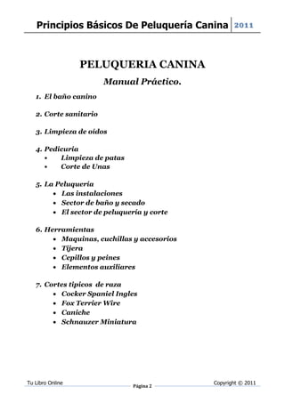 Principios Básicos De Peluquería Canina 2011



                  PELUQUERIA CANINA
                        Manual Práctico.
   1. El baño canino

   2. Corte sanitario

   3. Limpieza de oídos

   4. Pedicuria
      •   Limpieza de patas
      •   Corte de Unas

   5. La Peluquería
         Las instalaciones
         Sector de baño y secado
         El sector de peluquería y corte

   6. Herramientas
         Maquinas, cuchillas y accesorios
         Tijera
         Cepillos y peines
         Elementos auxiliares

   7. Cortes tipicos de raza
         Cocker Spaniel Ingles
         Fox Terrier Wire
         Caniche
         Schnauzer Miniatura




Tu Libro Online                              Copyright © 2011
                               Página 2
 