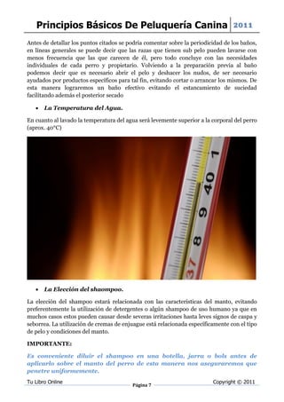 Principios Básicos De Peluquería Canina 2011
Antes de detallar los puntos citados se podría comentar sobre la periodicidad de los baños,
en líneas generales se puede decir que las razas que tienen sub pelo pueden lavarse con
menos frecuencia que las que carecen de él, pero todo concluye con las necesidades
individuales de cada perro y propietario. Volviendo a la preparación previa al baño
podemos decir que es necesario abrir el pelo y deshacer los nudos, de ser necesario
ayudados por productos específicos para tal fin, evitando cortar o arrancar los mismos. De
esta manera lograremos un baño efectivo evitando el estancamiento de suciedad
facilitando además el posterior secado

      La Temperatura del Agua.

En cuanto al lavado la temperatura del agua será levemente superior a la corporal del perro
(aprox. 40°C)




      La Elección del shaompoo.

La elección del shampoo estará relacionada con las características del manto, evitando
preferentemente la utilización de detergentes o algún shampoo de uso humano ya que en
muchos casos estos pueden causar desde severas irritaciones hasta leves signos de caspa y
seborrea. La utilización de cremas de enjuague está relacionada específicamente con el tipo
de pelo y condiciones del manto.

IMPORTANTE:

Es conveniente diluir el shampoo en una botella, jarra o bols antes de
aplicarlo sobre el manto del perro de esta manera nos aseguraremos que
penetre uniformemente.
Tu Libro Online                                                          Copyright © 2011
                                         Página 7
 