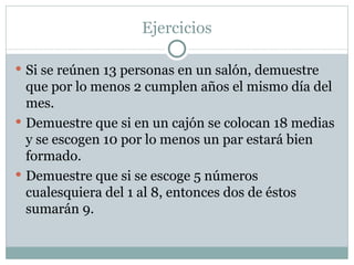 Ejercicios Si se reúnen 13 personas en un salón, demuestre que por lo menos 2 cumplen años el mismo día del mes. Demuestre que si en un cajón se colocan 18 medias y se escogen 10 por lo menos un par estará bien formado. Demuestre que si se escoge 5 números cualesquiera del 1 al 8, entonces dos de éstos sumarán 9. 