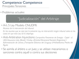 Competence Competence
 Principales Tensiones

• Problemas      actuales:

                    “Judicialización” del Arbitraje
• Art. 5   Ley Modelo CNUDMI:
  Alcance de la intervención del tribunal
  En los asuntos que se rijan por la presente Ley, no intervendrá ningún tribunal salvo en los
  casos en que esta Ley así lo disponga.
• Anti-Arbitration        Injunctions: Companhia Paranense de Energia - Copel - c/
  UEG Araucaria Ltda. (Brasil) / Eriday c/Entidad Binacional Yaciretá (Argentina) /
  Administración de Usinas y Transporte Eléctrico del Uruguay c/Hidroeléctrica Piedra del
  Águila
• Se asimila al árbitro a un Juez, y se utilizan mecanismos o
  sanciones contra aquél o contra sus decisiones
 