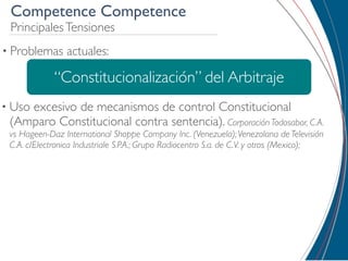 Competence Competence
 Principales Tensiones
• Problemas     actuales:

             “Constitucionalización” del Arbitraje
• Uso
    excesivo de mecanismos de control Constitucional
 (Amparo Constitucional contra sentencia). Corporación Todosabor, C.A.
 vs Hageen-Daz International Shoppe Company Inc. (Venezuela); Venezolana de Televisión
 C.A. c/Electronica Industriale S.P.A.; Grupo Radiocentro S.a. de C.V. y otros (Mexico);
 