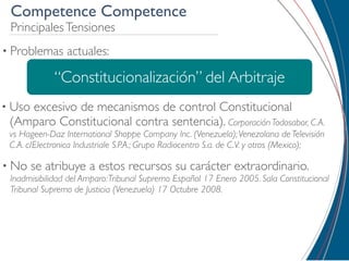 Competence Competence
 Principales Tensiones
• Problemas     actuales:

             “Constitucionalización” del Arbitraje
• Uso
    excesivo de mecanismos de control Constitucional
 (Amparo Constitucional contra sentencia). Corporación Todosabor, C.A.
 vs Hageen-Daz International Shoppe Company Inc. (Venezuela); Venezolana de Televisión
 C.A. c/Electronica Industriale S.P.A.; Grupo Radiocentro S.a. de C.V. y otros (Mexico);

• No    se atribuye a estos recursos su carácter extraordinario.
 Inadmisibilidad del Amparo: Tribunal Supremo Español 17 Enero 2005. Sala Constitucional
 Tribunal Supremo de Justicia (Venezuela) 17 Octubre 2008.
 