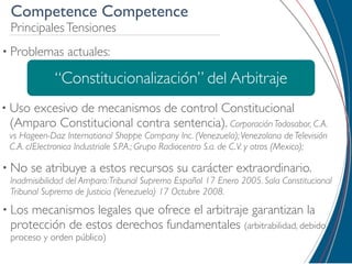 Competence Competence
 Principales Tensiones
• Problemas     actuales:

             “Constitucionalización” del Arbitraje
• Uso
    excesivo de mecanismos de control Constitucional
 (Amparo Constitucional contra sentencia). Corporación Todosabor, C.A.
 vs Hageen-Daz International Shoppe Company Inc. (Venezuela); Venezolana de Televisión
 C.A. c/Electronica Industriale S.P.A.; Grupo Radiocentro S.a. de C.V. y otros (Mexico);

• No    se atribuye a estos recursos su carácter extraordinario.
 Inadmisibilidad del Amparo: Tribunal Supremo Español 17 Enero 2005. Sala Constitucional
 Tribunal Supremo de Justicia (Venezuela) 17 Octubre 2008.
• Losmecanismos legales que ofrece el arbitraje garantizan la
 protección de estos derechos fundamentales (arbitrabilidad, debido
 proceso y orden público)
 