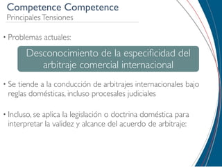 Competence Competence
 Principales Tensiones

• Problemas     actuales:

        Desconocimiento de la especiﬁcidad del
           arbitraje comercial internacional
• Setiende a la conducción de arbitrajes internacionales bajo
 reglas domésticas, incluso procesales judiciales

• Incluso, se
            aplica la legislación o doctrina doméstica para
 interpretar la validez y alcance del acuerdo de arbitraje:
 