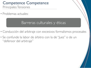 Competence Competence
 Principales Tensiones
• Problemas   actuales:

                 Barreras culturales y éticas
• Conducción   del arbitraje con excesivos formalismos procesales
• Seconfunde la labor de árbitro con la de “Juez” o de un
 “defensor del arbitraje”
 
