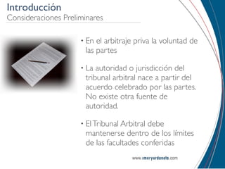 Introducción
Consideraciones Preliminares

                     • En el arbitraje priva la voluntad de
                      las partes

                     • La autoridad o jurisdicción del
                      tribunal arbitral nace a partir del
                      acuerdo celebrado por las partes.
                      No existe otra fuente de
                      autoridad.

                     • El Tribunal Arbitral
                                          debe
                      mantenerse dentro de los límites
                      de las facultades conferidas
 
