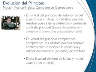 Evolución del Principio
Noción Franco-Inglesa: Competence Competence

             • En virtud del principio de autonomía del
              acuerdo de arbitraje, los árbitros pueden
              resolver acerca de la existencia y validez del
              contrato principal (Buckeye Check Cashing, Inc. v.
              Cardegna et al. Suprema Corte de Justicia EEUU - 2006)

             • En virtud del principio competence-
              competence, los árbitros pueden resolver
              controversias respecto a la existencia y
              validez del contrato (acuerdo) de arbitraje

             • Dichafacultad deviene de la Ley y no del
              acuerdo de arbitraje
 