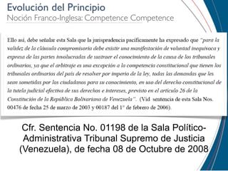 Evolución del Principio
Noción Franco-Inglesa: Competence Competence




    Cfr. Sentencia No. 01198 de la Sala Político-
    Administrativa Tribunal Supremo de Justicia
   (Venezuela), de fecha 08 de Octubre de 2008
 