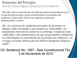 Evolución del Principio
 Noción Franco-Inglesa: Competence Competence

“Ha sido criterio reiterado de esta Sala que para la procedencia de la
excepción del acuerdo o pacto arbitral frente a la jurisdicción
ordinaria, el juez debe valorar los siguientes elementos
fundamentales, a saber:

 (b).- La existencia de conductas procesales de las partes en
 disputa, todas orientadas a una inequívoca, indiscutible y no
 fraudulenta intención de someterse en arbitraje. Conductas éstas
 calificables como demostrativas de una incuestionable voluntad de
 no sometimiento al conocimiento de la jurisdicción ordinaria y, en
 su lugar, al Laudo Arbitral que los árbitros designados lleguen a
 emitir”.

Cfr. Sentencia No. 1067 - Sala Constitucional TSJ
             3 de Noviembre de 2010
 