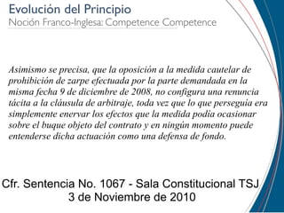 Evolución del Principio
 Noción Franco-Inglesa: Competence Competence



 Asimismo se precisa, que la oposición a la medida cautelar de
 prohibición de zarpe efectuada por la parte demandada en la
 misma fecha 9 de diciembre de 2008, no configura una renuncia
 tácita a la cláusula de arbitraje, toda vez que lo que perseguía era
 simplemente enervar los efectos que la medida podía ocasionar
 sobre el buque objeto del contrato y en ningún momento puede
 entenderse dicha actuación como una defensa de fondo.




Cfr. Sentencia No. 1067 - Sala Constitucional TSJ
             3 de Noviembre de 2010
 