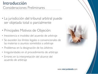 Introducción
Consideraciones Preliminares

• La   jurisdicción del tribunal arbitral puede
    ser objetada total o parcialmente

• Principales     Motivos de Objeción:
•   Inexistencia e invalidez del acuerdo de arbitraje
•   Se exceden los límites legales o convencionales de
    las materias o asuntos sometidos a arbitraje
•   Problemas en la designación de los árbitros
•   Irregularidades en el procedimiento de arbitraje
•   Errores en la interpretación del alcance del
    acuerdo de arbitraje
 