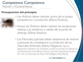 Competence Competence
Noción y Características
Presupuestos del principio:
          •   Los Árbitros deben resolver acerca de su propia
              competencia o jurisdicción. (Efecto Positivo)

          •   Incluso, los Árbitros deben resolver las excepciones
              relativas a la existencia o validez del acuerdo de
              arbitraje. (Efecto Positivo)

          •   Los Tribunales Judiciales deben abstenerse de resolver
              cuestiones de competencia o jurisdicción de los
              Tribunales Arbitrales. (Efecto Negativo). Algunas
              legislaciones plantean una excepción, cuando el acuerdo de arbitraje es
              maniﬁestamente nulo (Mexico, Francia, Canadá, Hong Kong). Similar a
              Art. II de la Convención de Nueva York (Bélgica, Países Bajos)
 