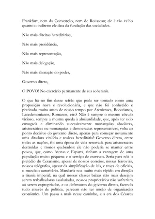 Frankfurt, nem da Convenção, nem de Rousseau; ele é tão velho
quanto o indireto: ele data da fundação das sociedades.
Não mais direitos hereditários,
Não mais presidência,
Não mais representação,
Não mais delegação,
Não mais alienação do poder,
Governo direto,
O POVO! No exercício permanente de sua soberania.
O que há no fim desse refrão que pode ser tomado como uma
proposição nova e revolucionária, e que não foi conhecido e
praticado muito antes de nosso tempo por Atenienses, Boeotianos,
Lacedemonianos, Romanos, etc.? Não é sempre o mesmo círculo
vicioso, sempre a mesma queda à abusurdidade, que, após ter sido
enxugada e eliminando sucessivamente monarquias absolutas,
aristocráticas ou monarquias e democracias representativas, volta ao
ponto decisivo do governo direto, apenas para começar novamente
uma ditadura vitalícia e realeza hereditária? Governo direto, entre
todas as nações, foi uma época de vida renovada para aristocracias
destruídas e tronos quebrados: ele não poderia se manter entre
povos, que, como Atenas e Esparta, tinham a vantagem de uma
população muito pequena e o serviço de escravos. Seria para nós o
prelúdio do Cesarismo, apesar de nossos correios, nossas ferrovias,
nossos telégrafos, apesar da simplificação de leis, e troca de oficiais,
o mandato autoritário. Mandaria-nos muito mais rápido em direção
a tirania imperial, na qual nossas classes baixas não mais desejam
serem trabalhadoras assalariadas, nossos proprietários não sofreriam
ao serem expropriados, e os defensores do governo direto, fazendo
tudo através de política, parecem não ter noção de organização
econômica. Um passo a mais nesse caminho, e a era dos Césares
 