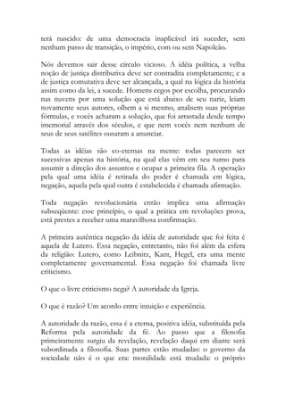terá nascido: de uma democracia inaplicável irá suceder, sem
nenhum passo de transição, o império, com ou sem Napoleão.
Nós devemos sair desse círculo vicioso. A idéia política, a velha
noção de justiça distributiva deve ser contradita completamente; e a
de justiça comutativa deve ser alcançada, a qual na lógica da história
assim como da lei, a sucede. Homens cegos por escolha, procurando
nas nuvens por uma solução que está abaixo de seu nariz, leiam
novamente seus autores, olhem a si mesmo, analisem suas próprias
fórmulas, e vocês acharam a solução, que foi arrastada desde tempo
imemorial através dos séculos, e que nem vocês nem nenhum de
seus de seus satélites ousaram a anunciar.
Todas as idéias são co-eternas na mente: todas parecem ser
sucessivas apenas na história, na qual elas vêm em seu turno para
assumir a direção dos assuntos e ocupar a primeira fila. A operação
pela qual uma idéia é retirada do poder é chamada em lógica,
negação, aquela pela qual outra é estabelecida é chamada afirmação.
Toda negação revolucionária então implica uma afirmação
subseqüente: esse princípio, o qual a prática em revoluções prova,
está prestes a receber uma maravilhosa confirmação.
A primeira autêntica negação da idéia de autoridade que foi feita é
aquela de Lutero. Essa negação, entretanto, não foi além da esfera
da religião: Lutero, como Leibnitz, Kant, Hegel, era uma mente
completamente governamental. Essa negação foi chamada livre
criticismo.
O que o livre criticismo nega? A autoridade da Igreja.
O que é razão? Um acordo entre intuição e experiência.
A autoridade da razão, essa é a eterna, positiva idéia, substituída pela
Reforma pela autoridade da fé. Ao passo que a filosofia
primeiramente surgiu da revelação, revelação daqui em diante será
subordinada a filosofia. Suas partes estão mudadas: o governo da
sociedade não é o que era: moralidade está mudada: o próprio
 