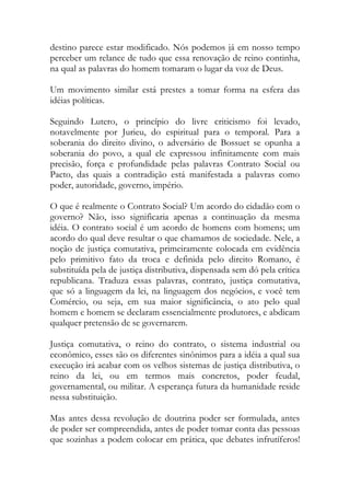 destino parece estar modificado. Nós podemos já em nosso tempo
perceber um relance de tudo que essa renovação de reino continha,
na qual as palavras do homem tomaram o lugar da voz de Deus.
Um movimento similar está prestes a tomar forma na esfera das
idéias políticas.
Seguindo Lutero, o princípio do livre criticismo foi levado,
notavelmente por Jurieu, do espiritual para o temporal. Para a
soberania do direito divino, o adversário de Bossuet se opunha a
soberania do povo, a qual ele expressou infinitamente com mais
precisão, força e profundidade pelas palavras Contrato Social ou
Pacto, das quais a contradição está manifestada a palavras como
poder, autoridade, governo, império.
O que é realmente o Contrato Social? Um acordo do cidadão com o
governo? Não, isso significaria apenas a continuação da mesma
idéia. O contrato social é um acordo de homens com homens; um
acordo do qual deve resultar o que chamamos de sociedade. Nele, a
noção de justiça comutativa, primeiramente colocada em evidência
pelo primitivo fato da troca e definida pelo direito Romano, é
substituída pela de justiça distributiva, dispensada sem dó pela crítica
republicana. Traduza essas palavras, contrato, justiça comutativa,
que só a linguagem da lei, na linguagem dos negócios, e você tem
Comércio, ou seja, em sua maior significância, o ato pelo qual
homem e homem se declaram essencialmente produtores, e abdicam
qualquer pretensão de se governarem.
Justiça comutativa, o reino do contrato, o sistema industrial ou
econômico, esses são os diferentes sinônimos para a idéia a qual sua
execução irá acabar com os velhos sistemas de justiça distributiva, o
reino da lei, ou em termos mais concretos, poder feudal,
governamental, ou militar. A esperança futura da humanidade reside
nessa substituição.
Mas antes dessa revolução de doutrina poder ser formulada, antes
de poder ser compreendida, antes de poder tomar conta das pessoas
que sozinhas a podem colocar em prática, que debates infrutíferos!
 