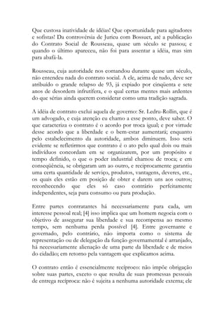 Que custosa inatividade de idéias! Que oportunidade para agitadores
e sofistas! Da controvérsia de Jurieu com Bossuet, até a publicação
do Contrato Social de Rousseau, quase um século se passou; e
quando o último apareceu, não foi para assentar a idéia, mas sim
para abafá-la.
Rousseau, cuja autoridade nos comandou durante quase um século,
não entendeu nada do contrato social. A ele, acima de tudo, deve ser
atribuído o grande relapso de 93, já expiado por cinqüenta e sete
anos de desordem infrutífera, e o qual certas mentes mais ardentes
do que sérias ainda querem considerar como uma tradição sagrada.
A idéia de contrato exclui aquela de governo: Sr. Ledru-Rollin, que é
um advogado, e cuja atenção eu chamo a esse ponto, deve saber. O
que caracteriza o contrato é o acordo por troca igual; e por virtude
desse acordo que a liberdade e o bem-estar aumentará; enquanto
pelo estabelecimento da autoridade, ambos diminuem. Isso será
evidente se refletirmos que contrato é o ato pelo qual dois ou mais
indivíduos concordam em se organizarem, por um propósito e
tempo definido, o que o poder industrial chamou de troca; e em
conseqüência, se obrigaram um ao outro, e reciprocamente garantiu
uma certa quantidade de serviço, produtos, vantagens, deveres, etc.,
os quais eles estão em posição de obter e darem uns aos outros;
reconhecendo que eles só caso contrário perfeitamente
independentes, seja para consumo ou para produção.
Entre partes contratantes há necessariamente para cada, um
interesse pessoal real; [4] isso implica que um homem negocia com o
objetivo de assegurar sua liberdade e sua recompensa ao mesmo
tempo, sem nenhuma perda possível [4]. Entre governante e
governado, pelo contrário, não importa como o sistema de
representação ou de delegação da função governamental é arranjado,
há necessariamente alienação de uma parte da liberdade e de meios
do cidadão; em retorno pela vantagem que explicamos acima.
O contrato então é essencialmente recíproco: não impõe obrigação
sobre suas partes, exceto o que resulta de suas promessas pessoais
de entrega recíproca: não é sujeita a nenhuma autoridade externa; ele
 