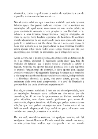 sistemática, contra a qual todos os meios de resistência, e até de
represália, seriam um direito e um dever.
Nós devemos adicionar que o contrato social do qual nós estamos
falando agora não possui nada em comum com o contrato ou
associação pelo qual, como mostramos em um estudo prévio, as
parte contratante renuncia a uma porção da sua liberdade, e se
submete a uma irritante, frequentemente perigosa obrigação, na
mais ou menos bem fundada esperança de benefício. O contrato
social é da natureza de um contrato de troca: não apenas ele deixa a
parte livre, adiciona a sua liberdade; não só o deixa com todos os
bens, mas adiciona-os a sua propriedade; ele não prescreve trabalho;
cobra apenas sobre troca: todos esses sendo pontos que não são
encontrados no contrato de associação, que é antagônico a esse.
Assim deveria ser o contrato social, de acordo com as definições da
lei e da prática universal. É necessário agora dizer que, fora da
multidão de relações que o pacto social é chamado a definir e
regular, Rousseau viu apenas relações políticas; isto é, ele suprimiu
os pontos fundamentais do contrato, e lidou apenas com aqueles
que são secundários? É necessário dizer que Rousseau não entendeu
e não respeitou nenhuma dessas condições essenciais, indispensáveis
- a liberdade absoluta da parte, sua parte direta, pessoal, sua
assinatura dada com total compreensão, e a cota de liberdade e
prosperidade das quais ele deveria experimentar?
Para ele, o contrato social não é nem um ato de reciprocidade, nem
de associação. Rousseau toma cuidado em não entrar em tais
considerações. É um ato de apontamento de árbitros, escolhidos
pelos cidadãos, sem algum acordo preliminar, para casos de
contestação, disputa, fraude ou violência, que podem acontecer nas
relações que eles podem subsequentemente formar entre si, os
árbitros sendo dispostos de força suficiente para colocarem suas
decisões em execução, e coletar seus salários.
De um real, verdadeiro contrato, em qualquer assunto, não há
vestígio no livro de Rousseau. Para dar uma idéia exata de sua teoria,
eu não posso fazer melhor que compara-la com um acordo
 