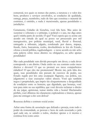 comercial, nos quais os nomes das partes, a natureza e o valor dos
bens, produtos e serviços envolvidos, as condições de qualidade,
entrega, preço, reembolso, tudo de fato que constitua o material de
contratos, é omitido, e nada é mencionado, apenas penalidades e
jurisdições.
Certamente, Cidadão de Genebra, você fala bem. Mas antes de
sustentar o soberano e o príncipe, o policial e o juiz, me diga antes
qual é minha parte do acordo. O que? Você espera que eu assine um
acordo em virtude do qual eu posso ser processado por mil
transgressões, por polícias municipal, rural, fluvial e florestal,
entregado a tribunais, julgado, condenado por danos, trapaça,
fraude, furto, bancarrota, roubo, desobediência às leis do Estado,
ofensa a moral pública, vagabundagem - e nesse acordo eu não acho
uma palavra sobre meus direitos ou obrigações, eu acho apenas
penalidades!
Mas cada penalidade sem dúvida pressupõe um dever, e cada dever
corresponde a um direito. Onde então no seu contrato estão meus
direitos e deveres? O que eu prometi aos meus companheiros
cidadãos? O que eles me prometeram? Mostre me, pela falta dos
quais, suas penalidades não passam de excessos de poder, seu
Estado regido por leis uma usurpação flagrante, sua polícia, seu
julgamento e suas execuções vários abusos. Você que também
negou à propriedade, que impôs tão eloquentemente a desigualdade
de condições entre os homens, que dignidade, que herança, você
tem para mim na sua república, que você deveria reclamar o direito
de me julgar, aprisionar, tomar minha vida e honra? Declamador
pérfido, você difamou tão claramente exploradores e tiranos, apenas
para me entregar a eles sem defesa?
Rousseau definia o contrato social assim:
Achar uma forma de associação que defenda e proteja, com todo o
poder da comunidade, as pessoas e bens de cada associado; e pela
qual cada um, se unindo a todos, obedece apenas a si mesmo e
continua livre como antes
 