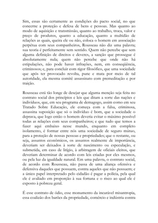 Sim, essas são certamente as condições do pacto social, no que
concerne a proteção e defesa de bens e pessoas. Mas quanto ao
modo de aquisição e transmissão, quanto ao trabalho, troca, valor e
preço de produtos, quanto a educação, quanto a multidão de
relações as quais, queira ele ou não, coloca o homem em associação
perpétua com seus companheiros, Rousseau não diz uma palavra;
sua teoria é perfeitamente sem sentido. Quem não percebe que sem
alguma definição de direitos e deveres, a sanção que prossegue é
absolutamente nula; quem não percebe que onde não há
estipulações, não pode haver infrações, nem, em conseqüência,
criminosos; e, para concluir com rigor filosófico, que uma sociedade
que após ter provocado revolta, pune e mata por meio de tal
autoridade, ela mesma comitê assassinato com premeditação e por
traição.
Rousseau está tão longe de desejar que alguma menção seja feita no
contrato social dos princípios e leis que ditam a sorte das nações e
indivíduos, que, em seu programa de demagogo, assim como em seu
Tratado Sobre Educação, ele começa com a falsa, criminosa,
assassina suposição que só o indivíduo é bom, que a sociedade o
deprava, que logo então o homem deveria evitar o máximo possível
todas as relações com seus companheiros; e que tudo que temos a
fazer aqui embaixo nesse mundo, enquanto em completo
isolamento, é formar entre nós uma sociedade de seguro mútuo,
para a proteção de nossas pessoas e propriedades; que o restante, ou
seja, assuntos econômicos, os assuntos realmente de importância,
deveriam ser deixados à sorte de nascimento ou especulação, e
submetida, em caso de litígio, à arbitragem de oficiais eleitos, que
deveriam determinar de acordo com leis criadas por eles mesmos,
ou pela luz da igualdade natural. Em uma palavra, o contrato social,
de acordo com Rousseau, não passa de uma aliança ofensiva e
defensiva daqueles que possuem, contra aqueles que não possuem; e
a único papel interpretado pelo cidadão é pagar a polícia, pela qual
ele é avaliado em proporção à sua fortuna e o risco ao qual ele é
exposto à pobreza geral.
É esse contrato de ódio, esse monumento da incurável misantropia,
essa coalizão dos barões da propriedade, comércio e indústria contra
 