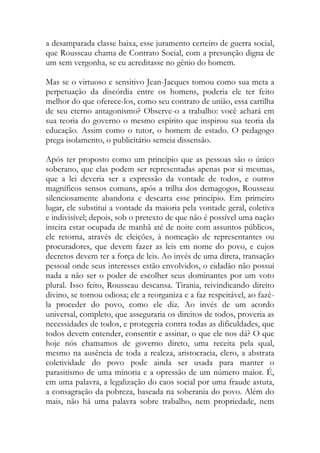 a desamparada classe baixa, esse juramento certeiro de guerra social,
que Rousseau chama de Contrato Social, com a presunção digna de
um sem vergonha, se eu acreditasse no gênio do homem.
Mas se o virtuoso e sensitivo Jean-Jacques tomou como sua meta a
perpetuação da discórdia entre os homens, poderia ele ter feito
melhor do que oferece-los, como seu contrato de união, essa cartilha
de seu eterno antagonismo? Observe-o a trabalho: você achará em
sua teoria do governo o mesmo espírito que inspirou sua teoria da
educação. Assim como o tutor, o homem de estado. O pedagogo
prega isolamento, o publicitário semeia dissensão.
Após ter proposto como um princípio que as pessoas são o único
soberano, que elas podem ser representadas apenas por si mesmas,
que a lei deveria ser a expressão da vontade de todos, e outros
magníficos sensos comuns, após a trilha dos demagogos, Rousseau
silenciosamente abandona e descarta esse princípio. Em primeiro
lugar, ele substitui a vontade da maioria pela vontade geral, coletiva
e indivisível; depois, sob o pretexto de que não é possível uma nação
inteira estar ocupada de manhã até de noite com assuntos públicos,
ele retorna, através de eleições, à nomeação de representantes ou
procuradores, que devem fazer as leis em nome do povo, e cujos
decretos devem ter a força de leis. Ao invés de uma direta, transação
pessoal onde seus interesses estão envolvidos, o cidadão não possui
nada a não ser o poder de escolher seus dominantes por um voto
plural. Isso feito, Rousseau descansa. Tirania, reivindicando direito
divino, se tornou odiosa; ele a reorganiza e a faz respeitável, ao fazê-
la proceder do povo, como ele diz. Ao invés de um acordo
universal, completo, que asseguraria os direitos de todos, proveria as
necessidades de todos, e protegeria contra todas as dificuldades, que
todos devem entender, consentir e assinar, o que ele nos dá? O que
hoje nós chamamos de governo direto, uma receita pela qual,
mesmo na ausência de toda a realeza, aristocracia, clero, a abstrata
coletividade do povo pode ainda ser usada para manter o
parasitismo de uma minoria e a opressão de um número maior. É,
em uma palavra, a legalização do caos social por uma fraude astuta,
a consagração da pobreza, baseada na soberania do povo. Além do
mais, não há uma palavra sobre trabalho, nem propriedade, nem
 