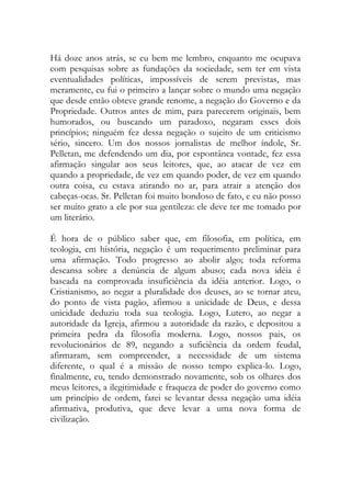 Há doze anos atrás, se eu bem me lembro, enquanto me ocupava
com pesquisas sobre as fundações da sociedade, sem ter em vista
eventualidades políticas, impossíveis de serem previstas, mas
meramente, eu fui o primeiro a lançar sobre o mundo uma negação
que desde então obteve grande renome, a negação do Governo e da
Propriedade. Outros antes de mim, para parecerem originais, bem
humorados, ou buscando um paradoxo, negaram esses dois
princípios; ninguém fez dessa negação o sujeito de um criticismo
sério, sincero. Um dos nossos jornalistas de melhor índole, Sr.
Pelletan, me defendendo um dia, por espontânea vontade, fez essa
afirmação singular aos seus leitores, que, ao atacar de vez em
quando a propriedade, de vez em quando poder, de vez em quando
outra coisa, eu estava atirando no ar, para atrair a atenção dos
cabeças-ocas. Sr. Pelletan foi muito bondoso de fato, e eu não posso
ser muito grato a ele por sua gentileza: ele deve ter me tomado por
um literário.
É hora de o público saber que, em filosofia, em política, em
teologia, em história, negação é um requerimento preliminar para
uma afirmação. Todo progresso ao abolir algo; toda reforma
descansa sobre a denúncia de algum abuso; cada nova idéia é
baseada na comprovada insuficiência da idéia anterior. Logo, o
Cristianismo, ao negar a pluralidade dos deuses, ao se tornar ateu,
do ponto de vista pagão, afirmou a unicidade de Deus, e dessa
unicidade deduziu toda sua teologia. Logo, Lutero, ao negar a
autoridade da Igreja, afirmou a autoridade da razão, e depositou a
primeira pedra da filosofia moderna. Logo, nossos pais, os
revolucionários de 89, negando a suficiência da ordem feudal,
afirmaram, sem compreender, a necessidade de um sistema
diferente, o qual é a missão de nosso tempo explica-lo. Logo,
finalmente, eu, tendo demonstrado novamente, sob os olhares dos
meus leitores, a ilegitimidade e fraqueza de poder do governo como
um princípio de ordem, farei se levantar dessa negação uma idéia
afirmativa, produtiva, que deve levar a uma nova forma de
civilização.
 