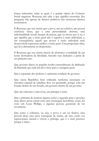 forças industriais; todas as quais é o grande objeto do Contrato
Social organizar. Rousseau não sabe o que significa economia. Seu
programa fala apenas de direitos políticos; não menciona direitos
econômicos.
É Rousseau que nos ensina que o povo, um ser coletivo, não possui
existência única; que é uma personalidade abstrata, uma
individualidade moral, incapaz de pensar, agir ou mover por si só; o
que significa que a razão geral não é superior à razão individual, e,
em conseqüência, aquele que possui a razão individual mais
desenvolvida representa melhor a razão geral. Uma proposição falsa,
que leva diretamente ao despotismo.
É Rousseau que nos ensina através de aforismos a totalidade de sua
teoria destruidora da liberdade, fazendo suas deduções a partir de
seu primeiro erro.
Que governo direto ou popular resulta essencialmente da abdicação
da liberdade que cada um deve fazer para a vantagem geral.
Que a separação dos poderes é a primeira condição do governo.
Que numa República bem ordenada nenhuma associação ou
encontro especial de cidadãos deve ser permitido, porque seria um
Estado dentro de um Estado, um governo dentro de um governo.
Que um soberano é uma coisa, um príncipe é outra.
Que a primeira de maneira alguma exclui a segunda; para o governo
mais direto possa existir com uma monarquia hereditária, como foi
visto sob Louis Phillipe, e algumas pessoas gostariam de ver
novamente.
Que como o soberano, ou seja, o povo, é um ser fictício, uma
pessoal ideal, uma mera concepção da mente, ele tem, como seu
representante natural e visível, o príncipe, que é o mais precioso
porque é único.
 