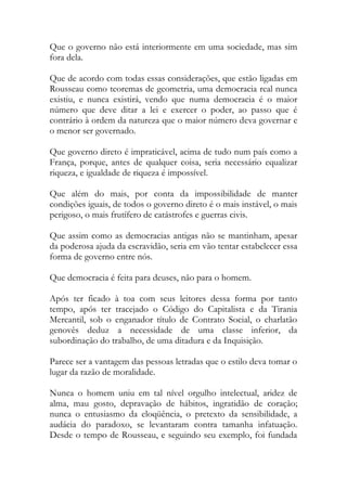 Que o governo não está interiormente em uma sociedade, mas sim
fora dela.
Que de acordo com todas essas considerações, que estão ligadas em
Rousseau como teoremas de geometria, uma democracia real nunca
existiu, e nunca existirá, vendo que numa democracia é o maior
número que deve ditar a lei e exercer o poder, ao passo que é
contrário à ordem da natureza que o maior número deva governar e
o menor ser governado.
Que governo direto é impraticável, acima de tudo num país como a
França, porque, antes de qualquer coisa, seria necessário equalizar
riqueza, e igualdade de riqueza é impossível.
Que além do mais, por conta da impossibilidade de manter
condições iguais, de todos o governo direto é o mais instável, o mais
perigoso, o mais frutífero de catástrofes e guerras civis.
Que assim como as democracias antigas não se mantinham, apesar
da poderosa ajuda da escravidão, seria em vão tentar estabelecer essa
forma de governo entre nós.
Que democracia é feita para deuses, não para o homem.
Após ter ficado à toa com seus leitores dessa forma por tanto
tempo, após ter tracejado o Código do Capitalista e da Tirania
Mercantil, sob o enganador título de Contrato Social, o charlatão
genovês deduz a necessidade de uma classe inferior, da
subordinação do trabalho, de uma ditadura e da Inquisição.
Parece ser a vantagem das pessoas letradas que o estilo deva tomar o
lugar da razão de moralidade.
Nunca o homem uniu em tal nível orgulho intelectual, aridez de
alma, mau gosto, depravação de hábitos, ingratidão de coração;
nunca o entusiasmo da eloqüência, o pretexto da sensibilidade, a
audácia do paradoxo, se levantaram contra tamanha infatuação.
Desde o tempo de Rousseau, e seguindo seu exemplo, foi fundada
 