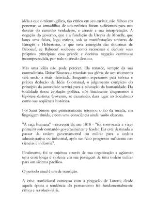 idéia a que o talento gálico, tão crítico em seu caráter, não falhou em
penetrar; as armadilhas de um retórico foram suficientes para nos
desviar do caminho verdadeiro, e atrasar a sua interpretação. A
negação do governo, que é a fundação da Utopia de Morelly, que
lança uma faísca, logo extinta, sob as manifestações sinistras de
Enragés e Hébertistas, e que teria emergido das doutrinas de
Baboeuf, se Baboeuf soubesse como raciocinar e deduzir seus
próprios princípios: essa grande e decisiva negação continuou
incompreendida, por todo o século dezoito.
Mas uma idéia não pode perecer. Ela renasce, sempre da sua
contraditória. Deixe Rousseau triunfar: sua glória de um momento
será então a mais detestada. Enquanto esperamos pela teórica e
prática dedução da Idéia Contratual, o julgamento completo do
princípio da autoridade servirá para a educação da humanidade. Da
totalidade dessa evolução política, nós finalmente chegaremos a
hipótese distinta: Governo, se exaurindo, dará lugar ao Socialismo
como sua seqüência histórica.
Foi Saint Simon que primeiramente retomou o fio da meada, em
linguagem tímida, e com uma consciência ainda muito obscura.
"A raça humana" - escreveu ele em 1818 - "foi convocada a viver
primeiro sob comando governamental e feudal. Ela está destinada a
passar da ordem governamental ou militar para a ordem
administrativa ou industrial, após ter feito progresso suficiente nas
ciências e indústria".
Finalmente, foi se sujeitou através de sua organização a agüentar
uma crise longa e violenta em sua passagem de uma ordem militar
para um sistema pacífico.
O período atual é um de transição.
A crise transicional começou com a pregação de Lutero; desde
aquela época a tendência do pensamento foi fundamentalmente
crítica e revolucionária.
 