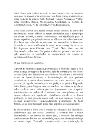 Saint Simon cita então em apoio ás suas idéias, como se tivessem
tido mais ou menos uma apreensão vaga dessa grande metamorfose,
entre homens de estado, Sully, Colbert, Turgot, Necker, até Villèle;
entre filósofos, Bacon, Montesquieu, Condorcet, A. Comte, B.
Constant, Cousin, A. de Laborde, Fièvée, Dunoyer, etc.
Todo Saint Simon está nessas poucas linhas, escritas no estilo dos
profetas; mas muito difíceis de serem assimiladas para o tempo que
em foram escritas, e muito condensadas em significado para os
jovens espíritos que primeiramente se afiliaram ao nobre inovador.
Veja bem, que nelas não se encontra nem comunhão de bens nem
de mulheres, nem purificação da carne, nem androgenia, nem um
Pai Supremo, nem Círculo, nem Tríade. Nada disso que foi
disseminado pelos seus discípulos realmente pertence ao mestre;
pelo contrário, os discípulos se equivocaram em relação ao
significado de Saint Simon.
O que Saint Simon significou?
A partir do momento quando, por um lado, a filosofia sucede a fé, e
troca a antiga concepção de governo pela de contrato; ou por outro,
quando após uma Revolução que aboliu o feudalismo, a sociedade
requer o desenvolvimento e harmonização de seus poderes
econômicos; a partir desse momento se torna inevitável que o
governo, já negada em teoria, caia aos pedaços na prática. E quando
Saint Simon, para designar essa nova ordem das coisas, se iguala ao
velho estilo e usa a palavra governo, juntamente com o epíteto
administrativo ou industrial, é evidente que essa palavra, de sua
caneta, adquire um significado metafórico, ou de certa forma
analógico, o qual poderia então iludir os não-iniciados. Como é
possível compreender equivocadamente pensamento de Saint
Simon, ao ler essa passagem ainda mais explícita que aqui eu cito:
Se observarmos a trilha que é tomada na educação dos indivíduos,
percebemos que nas escolas primárias o controle tem a maior
importância; e nas escolas de maior grau, o controle das crianças
continuamente diminui em intensidade, enquanto a instrução esboça
um maior papel. Tem sido a mesma coisa com a educação da
 