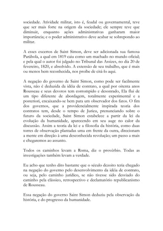 sociedade. Atividade militar, isto é, feudal ou governamental, teve
que ser mais forte na origem da sociedade; ele sempre teve que
diminuir, enquanto ações administrativas ganharam maior
importância; e o poder administrativo deve acabar se sobrepondo ao
militar.
A esses excertos de Saint Simon, deve ser adicionada sua famosa
Parábola, a qual em 1819 caiu como um machado no mundo oficial;
e pela qual o autor foi julgado no Tribunal das Assizes, no dia 20 de
fevereiro, 1820, e absolvido. A extensão de seu trabalho, que é mais
ou menos bem reconhecida, nos proíbe de citá-lo aqui.
A negação do governo de Saint Simon, como pode ser facilmente
vista, não é deduzida da idéia de contrato, a qual por oitenta anos
Rousseau e seus devotos tem corrompido e desonrado, Ela flui de
um tipo diferente de abordagem, totalmente experimental e a
posteriori, encaixando-se bem para um observador dos fatos. O fim
dos governos, que a providencialmente inspirada teoria dos
contratos tem, desde o tempo de Jurieu, prenunciando sobre o
futuro da sociedade, Saint Simon estabelece a partir da lei da
evolução da humanidade, aparecendo em seu auge no calor da
discussão. Assim a teoria da lei e a filosofia da história, como duas
torres de observação plantadas uma em frente da outra, direcionam
a mente em direção à uma desconhecida revolução; um passo a mais
e chegaremos ao assunto.
Todos os caminhos levam a Roma, diz o provérbio. Todas as
investigações também levam a verdade.
Eu acho que tenho dito bastante que o século dezoito teria chegado
na negação do governo pelo desenvolvimento da idéia de contrato,
ou seja, pelo caminho jurídico, se não tivesse sido desviado do
caminho pela clássico, retrospectivo e declamatório republicanismo
de Rousseau.
Essa negação do governo Saint Simon deduziu pela observação da
história, e do progresso da humanidade.
 