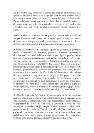 Eu por minha vez, completei a análise das funções econômicas, e da
teoria de crédito e troca, e se eu puder falar de mim mesmo dessa
vez, quando eu sozinho represento o ponto de vista revolucionário.
Para estabelecer essa descoberta, eu não tenho necessidade, acredito,
de mencionar os diferentes trabalhos e artigos no qual estão
gravadas: elas obtiveram alguma notoriedade nesses últimos três
anos.
Assim a idéia, a semente incorruptível, é transmitida através do
tempo, iluminando de tempo em tempo algum homem de mente
desejosa, até o dia que um intelecto inintimidável a receba, a reflita, e
depois a arremesse como um meteoro nas massas estupefatas.
A idéia de contrato, em oposição àquela de governo, a primeira
sendo o resultado da Reforma, perdurou o século dezessete e
dezoito sem ser noticiada por uma única figura pública, nem
observada por um único revolucionário. Por outro lado, tudo o que
foi mais ilustre na Igreja, filosofia, política, conspirou para se opor a
ela. Rousseau, Siéyès, Robespierre, Sr. Guizot, toda essa escola de
parlamentares, sustentaram a bandeira da oposição. Pelo menos um
homem, percebendo o descaso do princípio em voga, trouxe
novamente à luz a nova e frutífera idéia: infelizmente o lado prático
de suas doutrinas enganou seus próprios discípulos: eles não
percebiam que o produtor é a negação do comandante, que a
organização é incompatível com autoridade; e assim por trinta anos
o princípio foi perdido de vista. Finalmente, ele tomou conta da
opinião pública, através do barulho do protesto; mais aí, [6] O vanas
hominum mentes, o pectora coeca![6], oposição traz revolução!
A idéia de Anarquia foi vagamente implantada na mente do povo
quando encontrou jardineiros auto-intitulados que a regaram com
suas calúnias, a fertilizaram com suas interpretações equivocadas, a
esquentaram na estufa do seu ódio, a apoiaram através de suas
oposições estúpidas. Hoje, graças a eles, nasceu a idéia anti-
governamental, a idéia de Trabalho, a idéia de Contrato, que está
crescendo, subindo, tomando com seus rebentos as sociedades dos
trabalhadores, e logo, como o grão de mostarda do Evangelho,
formará uma grande árvore, com ramos que cobrem a terra.
 