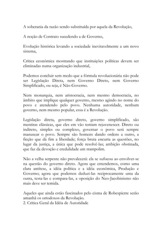 A soberania da razão sendo substituída por aquela da Revolução,
A noção de Contrato sucedendo a de Governo,
Evolução histórica levando a sociedade inevitavelmente a um novo
sistema,
Crítica econômica mostrando que instituições políticas devem ser
eliminadas numa organização industrial,
Podemos concluir sem medo que a fórmula revolucionária não pode
ser Legislação Direta, nem Governo Direto, nem Governo
Simplificado, ou seja, é Não-Governo.
Nem monarquia, nem aristocracia, nem mesmo democracia, no
âmbito que implique qualquer governo, mesmo agindo no nome do
povo e atendendo pelo povo. Nenhuma autoridade, nenhum
governo, nem mesmo popular, essa é a Revolução.
Legislação direta, governo direto, governo simplificado, são
mentiras clássicas, que eles em vão tentam rejuvenescer. Direto ou
indireto, simples ou complexo, governar o povo será sempre
manusear o povo. Sempre são homens dando ordens a outro, a
ficção que dá fim a liberdade; força bruta encurta as questões, no
lugar da justiça, a única que pode resolvê-las; ambição obstinada,
que faz da devoção e credulidade um trampolim.
Não a velha serpente não prevalecerá: ela se sufocou ao envolver-se
na questão do governo direto. Agora que entendemos, como uma
clara antítese, a idéia política e a idéia econômica, Produção e
Governo; agora que podemos deduzi-las reciprocamente uma da
outra, testa-las e compara-las, a oposição do Neo-Jacobinismo não
mais deve ser temida.
Aqueles que ainda estão fascinados pelo cisma de Robespierre serão
amanhã os ortodoxos da Revolução.
2. Crítica Geral da Idéia de Autoridade
 