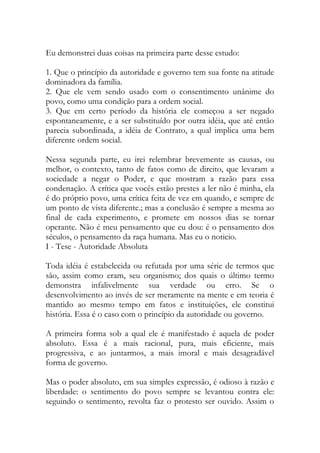 Eu demonstrei duas coisas na primeira parte desse estudo:
1. Que o princípio da autoridade e governo tem sua fonte na atitude
dominadora da família.
2. Que ele vem sendo usado com o consentimento unânime do
povo, como uma condição para a ordem social.
3. Que em certo período da história ele começou a ser negado
espontaneamente, e a ser substituído por outra idéia, que até então
parecia subordinada, a idéia de Contrato, a qual implica uma bem
diferente ordem social.
Nessa segunda parte, eu irei relembrar brevemente as causas, ou
melhor, o contexto, tanto de fatos como de direito, que levaram a
sociedade a negar o Poder, e que mostram a razão para essa
condenação. A crítica que vocês estão prestes a ler não é minha, ela
é do próprio povo, uma crítica feita de vez em quando, e sempre de
um ponto de vista diferente.; mas a conclusão é sempre a mesma ao
final de cada experimento, e promete em nossos dias se tornar
operante. Não é meu pensamento que eu dou: é o pensamento dos
séculos, o pensamento da raça humana. Mas eu o noticio.
I - Tese - Autoridade Absoluta
Toda idéia é estabelecida ou refutada por uma série de termos que
são, assim como eram, seu organismo; dos quais o último termo
demonstra infalivelmente sua verdade ou erro. Se o
desenvolvimento ao invés de ser meramente na mente e em teoria é
mantido ao mesmo tempo em fatos e instituições, ele constitui
história. Essa é o caso com o princípio da autoridade ou governo.
A primeira forma sob a qual ele é manifestado é aquela de poder
absoluto. Essa é a mais racional, pura, mais eficiente, mais
progressiva, e ao juntarmos, a mais imoral e mais desagradável
forma de governo.
Mas o poder absoluto, em sua simples expressão, é odioso à razão e
liberdade: o sentimento do povo sempre se levantou contra ele:
seguindo o sentimento, revolta faz o protesto ser ouvido. Assim o
 