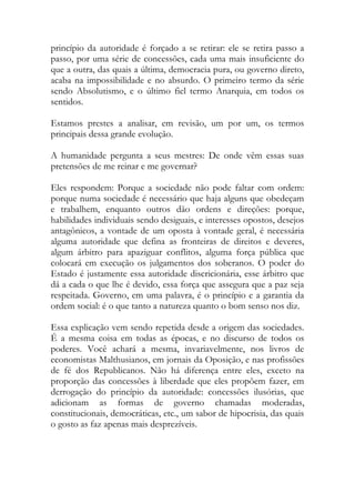 princípio da autoridade é forçado a se retirar: ele se retira passo a
passo, por uma série de concessões, cada uma mais insuficiente do
que a outra, das quais a última, democracia pura, ou governo direto,
acaba na impossibilidade e no absurdo. O primeiro termo da série
sendo Absolutismo, e o último fiel termo Anarquia, em todos os
sentidos.
Estamos prestes a analisar, em revisão, um por um, os termos
principais dessa grande evolução.
A humanidade pergunta a seus mestres: De onde vêm essas suas
pretensões de me reinar e me governar?
Eles respondem: Porque a sociedade não pode faltar com ordem:
porque numa sociedade é necessário que haja alguns que obedeçam
e trabalhem, enquanto outros dão ordens e direções: porque,
habilidades individuais sendo desiguais, e interesses opostos, desejos
antagônicos, a vontade de um oposta à vontade geral, é necessária
alguma autoridade que defina as fronteiras de direitos e deveres,
algum árbitro para apaziguar conflitos, alguma força pública que
colocará em execução os julgamentos dos soberanos. O poder do
Estado é justamente essa autoridade discricionária, esse árbitro que
dá a cada o que lhe é devido, essa força que assegura que a paz seja
respeitada. Governo, em uma palavra, é o princípio e a garantia da
ordem social: é o que tanto a natureza quanto o bom senso nos diz.
Essa explicação vem sendo repetida desde a origem das sociedades.
É a mesma coisa em todas as épocas, e no discurso de todos os
poderes. Você achará a mesma, invariavelmente, nos livros de
economistas Malthusianos, em jornais da Oposição, e nas profissões
de fé dos Republicanos. Não há diferença entre eles, exceto na
proporção das concessões à liberdade que eles propõem fazer, em
derrogação do princípio da autoridade: concessões ilusórias, que
adicionam as formas de governo chamadas moderadas,
constitucionais, democráticas, etc., um sabor de hipocrisia, das quais
o gosto as faz apenas mais desprezíveis.
 