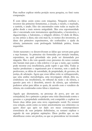 Para melhor explicar minha posição nessa pesquisa, eu farei outra
comparação.
É com idéias assim como com máquinas. Ninguém conhece o
inventor das primeiras ferramentas, a enxada, o rastelo, o machado,
a carriola, o arado. Eles são encontrados entre todas as nações do
globo desde a mais remota antiguidade. Mas essa espontaneidade
não é encontrada com instrumentos aperfeiçoados, a locomotiva, o
daguerreótipo, o balonismo, o telégrafo elétrico. O dedo de Deus,
eu me arrisco a dizer, não está mais lá, os nomes dos inventores, as
datas dos primeiros experimentos, são conhecidos: a ajuda da
ciência, juntamente com prolongada habilidade prática, foram
requeridas.
Assim nasceram e se desenvolveram as idéias que servem para guiar
a raça humana. As primeiras são fornecidas por intuição imediata,
espontânea, na qual prioridade não pode ser demandada por
ninguém. Mas o dia vem quando esses presentes do senso comum
não bastam mais para a vida coletiva: é aí que a razão, que sozinha
pode mostrar essa insuficiência, pode suprir o que falta. Todas as
nações produziram e organizaram por si mesmas, sem a ajuda de
professores, as idéias de autoridade, de propriedade, de governo, de
justiça, de adoração. Agora que essas idéias estão se enfraquecendo,
que uma análise metodológica, uma investigação oficial, diria eu,
estabeleceu sua insuficiência, no tribunal da razão e da ciência, a
questão para nós é descobrir, através da ciência, que substituto
podemos achar para idéias as quais, de acordo com o veredicto da
ciência, são condenadas como falsas e injuriosas.
Aquele que abertamente, na presença do povo, por um ato
extrajudicial, for o primeiro a propor uma visão direcionada contra o
governo e a propriedade estabelecida, está compelido a explicar no
futuro duas idéias para uma nova organização social. Eu tentarei
essa solução, assim como eu tentei anteriormente seu criticismo: eu
quero dizer que após ter dado aos meus contemporâneos
consciência de suas próprias deficiências, eu tentarei explicar o
segredo de suas próprias aspirações. Deus proibiu que eu me
identificasse como um profeta, ou que eu pretendesse ter inventado
 